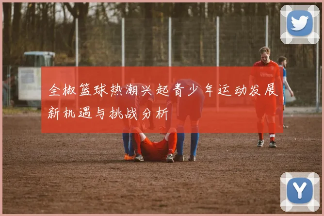 全椒篮球热潮兴起青少年运动发展新机遇与挑战分析