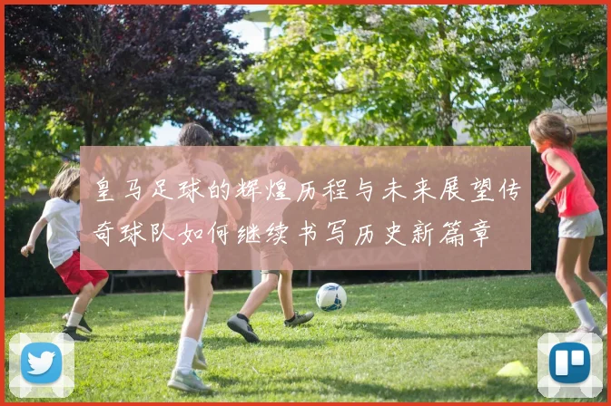 皇马足球的辉煌历程与未来展望传奇球队如何继续书写历史新篇章