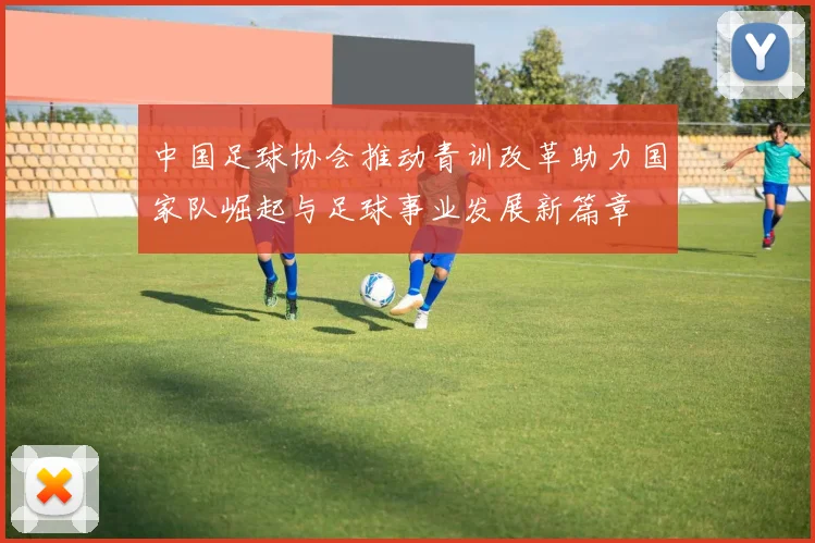 中国足球协会推动青训改革助力国家队崛起与足球事业发展新篇章