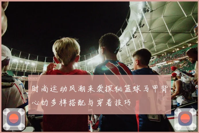 时尚运动风潮来袭探秘篮球马甲背心的多样搭配与穿着技巧