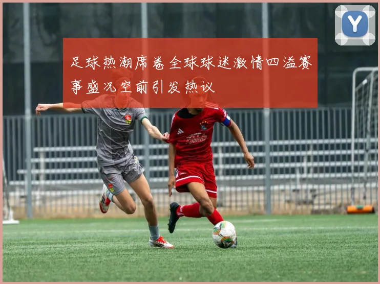 足球热潮席卷全球球迷激情四溢赛事盛况空前引发热议