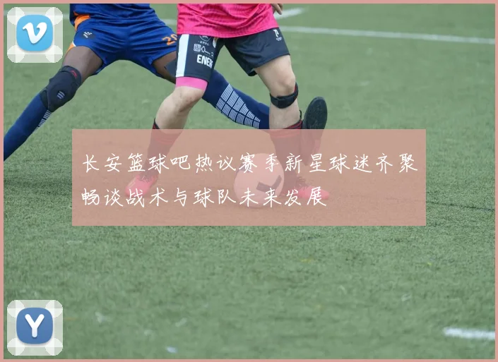长安篮球吧热议赛季新星球迷齐聚畅谈战术与球队未来发展
